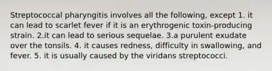 Streptococcal pharyngitis involves all the following, except 1. it can lead to scarlet fever if it is an erythrogenic toxin-producing strain. 2.it can lead to serious sequelae. 3.a purulent exudate over the tonsils. 4. it causes redness, difficulty in swallowing, and fever. 5. it is usually caused by the viridans streptococci.