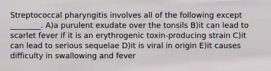 Streptococcal pharyngitis involves all of the following except ________. A)a purulent exudate over the tonsils B)it can lead to scarlet fever if it is an erythrogenic toxin-producing strain C)it can lead to serious sequelae D)it is viral in origin E)it causes difficulty in swallowing and fever