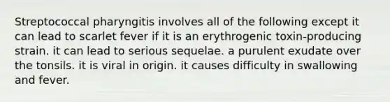 Streptococcal pharyngitis involves all of the following except it can lead to scarlet fever if it is an erythrogenic toxin-producing strain. it can lead to serious sequelae. a purulent exudate over the tonsils. it is viral in origin. it causes difficulty in swallowing and fever.