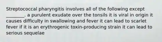 Streptococcal pharyngitis involves all of the following except ________. a purulent exudate over the tonsils it is viral in origin it causes difficulty in swallowing and fever it can lead to scarlet fever if it is an erythrogenic toxin-producing strain it can lead to serious sequelae