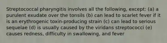 Streptococcal pharyngitis involves all the following, except: (a) a purulent exudate over the tonsils (b) can lead to scarlet fever if it is an erythrogenic toxin-producing strain (c) can lead to serious sequelae (d) is usually caused by the viridans streptococci (e) causes redness, difficulty in swallowing, and fever