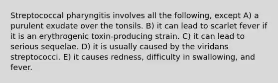 Streptococcal pharyngitis involves all the following, except A) a purulent exudate over the tonsils. B) it can lead to scarlet fever if it is an erythrogenic toxin-producing strain. C) it can lead to serious sequelae. D) it is usually caused by the viridans streptococci. E) it causes redness, difficulty in swallowing, and fever.