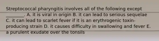 Streptococcal pharyngitis involves all of the following except ________. A. it is viral in origin B. it can lead to serious sequelae C. it can lead to scarlet fever if it is an erythrogenic toxin-producing strain D. it causes difficulty in swallowing and fever E. a purulent exudate over the tonsils