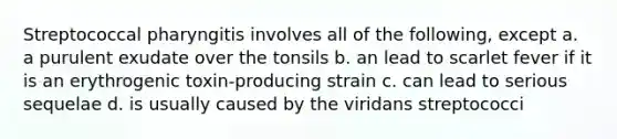 Streptococcal pharyngitis involves all of the following, except a. a purulent exudate over the tonsils b. an lead to scarlet fever if it is an erythrogenic toxin-producing strain c. can lead to serious sequelae d. is usually caused by the viridans streptococci