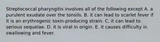 Streptococcal pharyngitis involves all of the following except A. a purulent exudate over the tonsils. B. it can lead to scarlet fever if it is an erythrogenic toxin-producing strain. C. it can lead to serious sequelae. D. it is viral in origin. E. it causes difficulty in swallowing and fever.