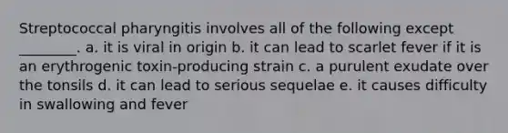 Streptococcal pharyngitis involves all of the following except ________. a. it is viral in origin b. it can lead to scarlet fever if it is an erythrogenic toxin-producing strain c. a purulent exudate over the tonsils d. it can lead to serious sequelae e. it causes difficulty in swallowing and fever