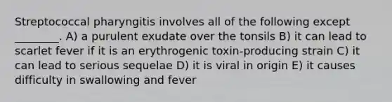 Streptococcal pharyngitis involves all of the following except ________. A) a purulent exudate over the tonsils B) it can lead to scarlet fever if it is an erythrogenic toxin-producing strain C) it can lead to serious sequelae D) it is viral in origin E) it causes difficulty in swallowing and fever