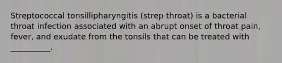 Streptococcal tonsillipharyngitis (strep throat) is a bacterial throat infection associated with an abrupt onset of throat pain, fever, and exudate from the tonsils that can be treated with __________.