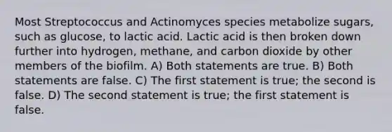 Most Streptococcus and Actinomyces species metabolize sugars, such as glucose, to lactic acid. Lactic acid is then broken down further into hydrogen, methane, and carbon dioxide by other members of the biofilm. A) Both statements are true. B) Both statements are false. C) The first statement is true; the second is false. D) The second statement is true; the first statement is false.