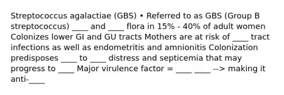 Streptococcus agalactiae (GBS) • Referred to as GBS (Group B streptococcus) ____ and ____ flora in 15% - 40% of adult women Colonizes lower GI and GU tracts Mothers are at risk of ____ tract infections as well as endometritis and amnionitis Colonization predisposes ____ to ____ distress and septicemia that may progress to ____ Major virulence factor = ____ ____ --> making it anti-____