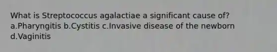 What is Streptococcus agalactiae a significant cause of? a.Pharyngitis b.Cystitis c.Invasive disease of the newborn d.Vaginitis