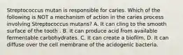 Streptococcus mutan is responsible for caries. Which of the following is NOT a mechanism of action in the caries process involving Streptococcus mutans? A. It can cling to the smooth surface of the tooth . B. It can produce acid from available fermentable carbohydrates. C. It can create a biofilm. D. It can diffuse over the cell membrane of the acidogenic bacteria.