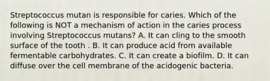 Streptococcus mutan is responsible for caries. Which of the following is NOT a mechanism of action in the caries process involving Streptococcus mutans? A. It can cling to the smooth surface of the tooth . B. It can produce acid from available fermentable carbohydrates. C. It can create a biofilm. D. It can diffuse over the cell membrane of the acidogenic bacteria.