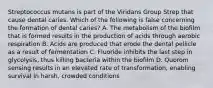 Streptococcus mutans is part of the Viridans Group Strep that cause dental caries. Which of the following is false concerning the formation of dental caries? A. The metabolism of the biofilm that is formed results in the production of acids through aerobic respiration B. Acids are produced that erode the dental pellicle as a result of fermentation C. Fluoride inhibits the last step in glycolysis, thus killing bacteria within the biofilm D. Quorom sensing results in an elevated rate of transformation, enabling survival in harsh, crowded conditions