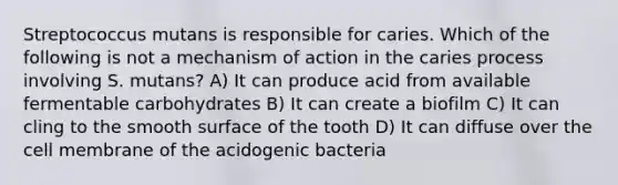 Streptococcus mutans is responsible for caries. Which of the following is not a mechanism of action in the caries process involving S. mutans? A) It can produce acid from available fermentable carbohydrates B) It can create a biofilm C) It can cling to the smooth surface of the tooth D) It can diffuse over the cell membrane of the acidogenic bacteria