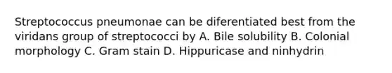 Streptococcus pneumonae can be diferentiated best from the viridans group of streptococci by A. Bile solubility B. Colonial morphology C. Gram stain D. Hippuricase and ninhydrin