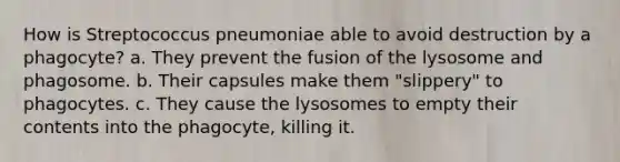 How is Streptococcus pneumoniae able to avoid destruction by a phagocyte? a. They prevent the fusion of the lysosome and phagosome. b. Their capsules make them "slippery" to phagocytes. c. They cause the lysosomes to empty their contents into the phagocyte, killing it.