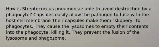 How is Streptococcus pneumoniae able to avoid destruction by a phagocyte? Capsules easily allow the pathogen to fuse with the host cell membrane Their capsules make them "slippery" to phagocytes. They cause the lysosomes to empty their contents into the phagocyte, killing it. They prevent the fusion of the lysosome and phagosome.