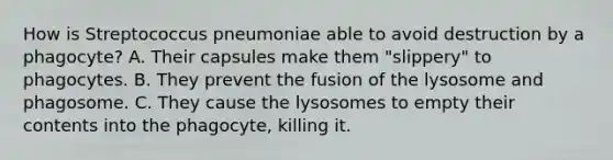 How is Streptococcus pneumoniae able to avoid destruction by a phagocyte? A. Their capsules make them "slippery" to phagocytes. B. They prevent the fusion of the lysosome and phagosome. C. They cause the lysosomes to empty their contents into the phagocyte, killing it.