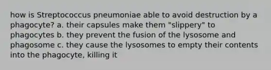 how is Streptococcus pneumoniae able to avoid destruction by a phagocyte? a. their capsules make them "slippery" to phagocytes b. they prevent the fusion of the lysosome and phagosome c. they cause the lysosomes to empty their contents into the phagocyte, killing it