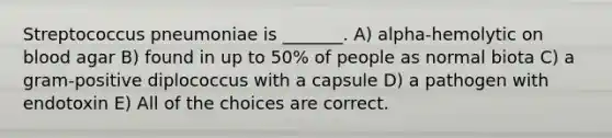 Streptococcus pneumoniae is _______. A) alpha-hemolytic on blood agar B) found in up to 50% of people as normal biota C) a gram-positive diplococcus with a capsule D) a pathogen with endotoxin E) All of the choices are correct.