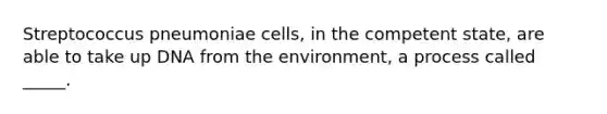 Streptococcus pneumoniae cells, in the competent state, are able to take up DNA from the environment, a process called _____.