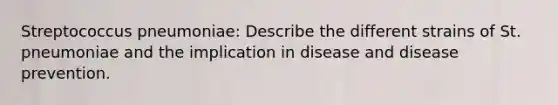 Streptococcus pneumoniae: Describe the different strains of St. pneumoniae and the implication in disease and disease prevention.