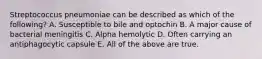Streptococcus pneumoniae can be described as which of the following? A. Susceptible to bile and optochin B. A major cause of bacterial meningitis C. Alpha hemolytic D. Often carrying an antiphagocytic capsule E. All of the above are true.