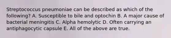 Streptococcus pneumoniae can be described as which of the following? A. Susceptible to bile and optochin B. A major cause of bacterial meningitis C. Alpha hemolytic D. Often carrying an antiphagocytic capsule E. All of the above are true.