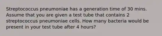 Streptococcus pneumoniae has a generation time of 30 mins. Assume that you are given a test tube that contains 2 streptococcus pneumoniae cells. How many bacteria would be present in your test tube after 4 hours?