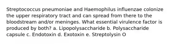 Streptococcus pneumoniae and Haemophilus influenzae colonize the upper respiratory tract and can spread from there to the bloodstream and/or meninges. What essential virulence factor is produced by both? a. Lipopolysaccharide b. Polysaccharide capsule c. Endotoxin d. Exotoxin e. Streptolysin O