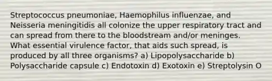 Streptococcus pneumoniae, Haemophilus influenzae, and Neisseria meningitidis all colonize the upper respiratory tract and can spread from there to <a href='https://www.questionai.com/knowledge/k7oXMfj7lk-the-blood' class='anchor-knowledge'>the blood</a>stream and/or meninges. What essential virulence factor, that aids such spread, is produced by all three organisms? a) Lipopolysaccharide b) Polysaccharide capsule c) Endotoxin d) Exotoxin e) Streptolysin O