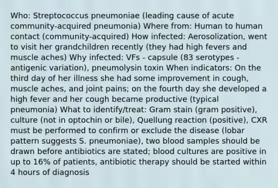 Who: Streptococcus pneumoniae (leading cause of acute community-acquired pneumonia) Where from: Human to human contact (community-acquired) How infected: Aerosolization, went to visit her grandchildren recently (they had high fevers and muscle aches) Why infected: VFs - capsule (83 serotypes - antigenic variation), pneumolysin toxin When indicators: On the third day of her illness she had some improvement in cough, muscle aches, and joint pains; on the fourth day she developed a high fever and her cough became productive (typical pneumonia) What to identify/treat: Gram stain (gram positive), culture (not in optochin or bile), Quellung reaction (positive), CXR must be performed to confirm or exclude the disease (lobar pattern suggests S. pneumoniae), two blood samples should be drawn before antibiotics are stated; blood cultures are positive in up to 16% of patients, antibiotic therapy should be started within 4 hours of diagnosis