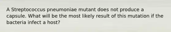 A Streptococcus pneumoniae mutant does not produce a capsule. What will be the most likely result of this mutation if the bacteria infect a host?