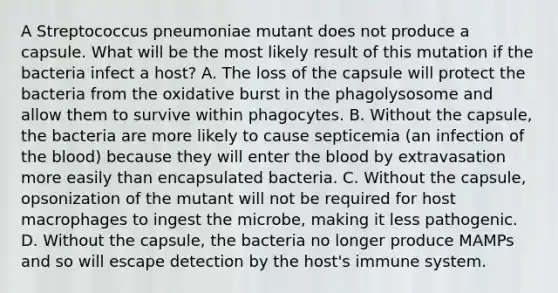 A Streptococcus pneumoniae mutant does not produce a capsule. What will be the most likely result of this mutation if the bacteria infect a host? A. The loss of the capsule will protect the bacteria from the oxidative burst in the phagolysosome and allow them to survive within phagocytes. B. Without the capsule, the bacteria are more likely to cause septicemia (an infection of <a href='https://www.questionai.com/knowledge/k7oXMfj7lk-the-blood' class='anchor-knowledge'>the blood</a>) because they will enter the blood by extravasation more easily than encapsulated bacteria. C. Without the capsule, opsonization of the mutant will not be required for host macrophages to ingest the microbe, making it less pathogenic. D. Without the capsule, the bacteria no longer produce MAMPs and so will escape detection by the host's immune system.