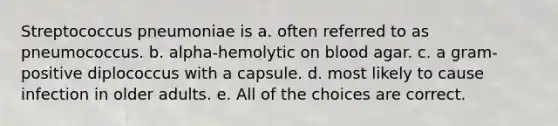 Streptococcus pneumoniae is a. often referred to as pneumococcus. b. alpha-hemolytic on blood agar. c. a gram-positive diplococcus with a capsule. d. most likely to cause infection in older adults. e. All of the choices are correct.