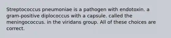 Streptococcus pneumoniae is a pathogen with endotoxin. a gram-positive diplococcus with a capsule. called the meningococcus. in the viridans group. All of these choices are correct.