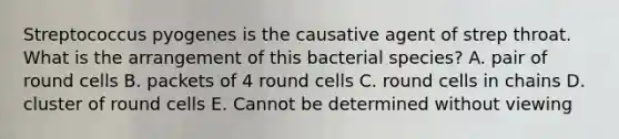 Streptococcus pyogenes is the causative agent of strep throat. What is the arrangement of this bacterial species? A. pair of round cells B. packets of 4 round cells C. round cells in chains D. cluster of round cells E. Cannot be determined without viewing