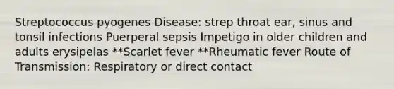 Streptococcus pyogenes Disease: strep throat ear, sinus and tonsil infections Puerperal sepsis Impetigo in older children and adults erysipelas **Scarlet fever **Rheumatic fever Route of Transmission: Respiratory or direct contact