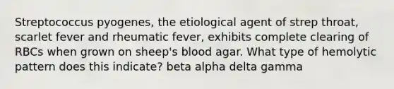 Streptococcus pyogenes, the etiological agent of strep throat, scarlet fever and rheumatic fever, exhibits complete clearing of RBCs when grown on sheep's blood agar. What type of hemolytic pattern does this indicate? beta alpha delta gamma