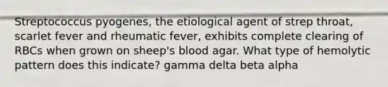 Streptococcus pyogenes, the etiological agent of strep throat, scarlet fever and rheumatic fever, exhibits complete clearing of RBCs when grown on sheep's blood agar. What type of hemolytic pattern does this indicate? gamma delta beta alpha