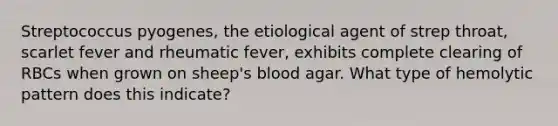 Streptococcus pyogenes, the etiological agent of strep throat, scarlet fever and rheumatic fever, exhibits complete clearing of RBCs when grown on sheep's blood agar. What type of hemolytic pattern does this indicate?