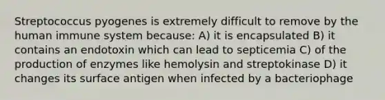 Streptococcus pyogenes is extremely difficult to remove by the human immune system because: A) it is encapsulated B) it contains an endotoxin which can lead to septicemia C) of the production of enzymes like hemolysin and streptokinase D) it changes its surface antigen when infected by a bacteriophage