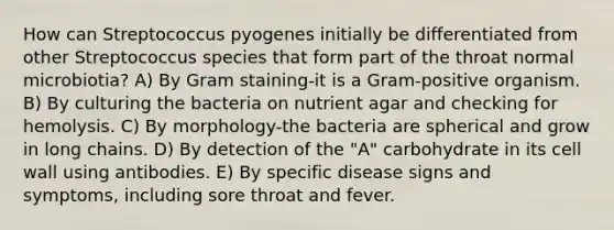 How can Streptococcus pyogenes initially be differentiated from other Streptococcus species that form part of the throat normal microbiotia? A) By Gram staining-it is a Gram-positive organism. B) By culturing the bacteria on nutrient agar and checking for hemolysis. C) By morphology-the bacteria are spherical and grow in long chains. D) By detection of the "A" carbohydrate in its cell wall using antibodies. E) By specific disease signs and symptoms, including sore throat and fever.