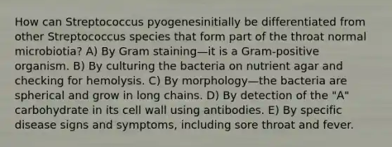 How can Streptococcus pyogenesinitially be differentiated from other Streptococcus species that form part of the throat normal microbiotia? A) By Gram staining—it is a Gram-positive organism. B) By culturing the bacteria on nutrient agar and checking for hemolysis. C) By morphology—the bacteria are spherical and grow in long chains. D) By detection of the "A" carbohydrate in its cell wall using antibodies. E) By specific disease signs and symptoms, including sore throat and fever.