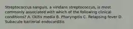 Streptococcus sanguis, a viridans streptococcus, is most commonly associated with which of the following clinical conditions? A. Otitis media B. Pharyngitis C. Relapsing fever D. Subacute bacterial endocarditis