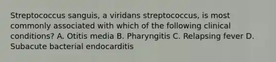 Streptococcus sanguis, a viridans streptococcus, is most commonly associated with which of the following clinical conditions? A. Otitis media B. Pharyngitis C. Relapsing fever D. Subacute bacterial endocarditis