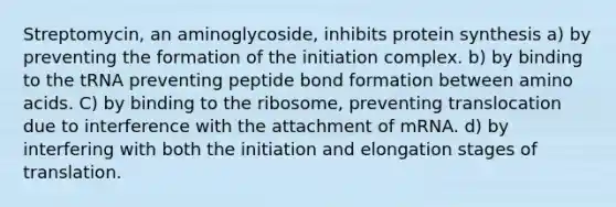 Streptomycin, an aminoglycoside, inhibits protein synthesis a) by preventing the formation of the initiation complex. b) by binding to the tRNA preventing peptide bond formation between amino acids. C) by binding to the ribosome, preventing translocation due to interference with the attachment of mRNA. d) by interfering with both the initiation and elongation stages of translation.