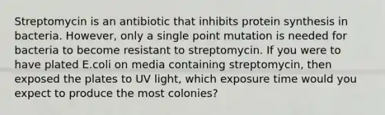 Streptomycin is an antibiotic that inhibits protein synthesis in bacteria. However, only a single point mutation is needed for bacteria to become resistant to streptomycin. If you were to have plated E.coli on media containing streptomycin, then exposed the plates to UV light, which exposure time would you expect to produce the most colonies?