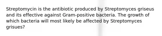 Streptomycin is the antibiotic produced by Streptomyces griseus and its effective against Gram-positive bacteria. The growth of which bacteria will most likely be affected by Streptomyces grisues?